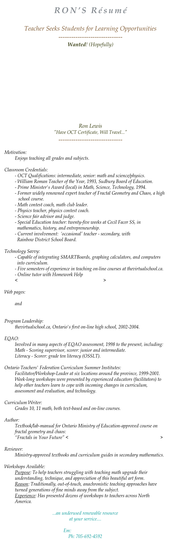 RON’S Résumé

Teacher Seeks Students for Learning Opportunities
------------------------------
Wanted! (Hopefully)









Ron Lewis
"Have OCT Certificate, Will Travel..."
------------------------------

Motivation:
Enjoys teaching all grades and subjects.

Classroom Credentials:
- OCT Qualifications: intermediate, senior: math and science/physics.
- William Roman Teacher of the Year, 1993, Sudbury Board of Education.
- Prime Minister's Award (local) in Math, Science, Technology, 1994.
- Former widely renowned expert teacher of Fractal Geometry and Chaos, a high
   school course.
- Math contest coach, math club leader.
- Physics teacher, physics contest coach. 
- Science fair advisor and judge.
- Special Education teacher: twenty-five weeks at Cecil Facer SS, in 
  mathematics, history, and entrepreneurship.
- Current involvement:  ‘occasional’ teacher - secondary, with 
  Rainbow District School Board.

Technology Savvy:
- Capable of integrating SMARTBoards, graphing calculators, and computers 
  into curriculum. 
- Five semesters of experience in teaching on-line courses at thevirtualschool.ca.
- Online tutor with Homework Help 
<https://homeworkhelp.ilc.org/secure/login.php>

Web pages:
http://users.unitz.ca/ronlewis
and
http://ww2.rainbowschools.ca/~lewisr

Program Leadership:
thevirtualschool.ca, Ontario's first on-line high school, 2002-2004.

EQAO:
Involved in many aspects of EQAO assessment, 1998 to the present, including:
Math - Scoring supervisor, scorer: junior and intermediate.
Literacy - Scorer: grade ten literacy (OSSLT).

Ontario Teachers' Federation Curriculum Summer Institutes:
Facilitator/Workshop-Leader at six locations around the province, 1999-2001. 
Week-long workshops were presented by experienced educators (facilitators) to help other teachers learn to cope with incoming changes in curriculum, assessment and evaluation, and technology.

Curriculum Writer:
Grades 10, 11 math, both text-based and on-line courses.

Author:
Textbook/lab-manual for Ontario Ministry of Education-approved course on fractal geometry and chaos: 
“Fractals in Your Future” <http://www.livinggraphs.com/enu/resources/fiyf/>

Reviewer:
Ministry-approved textbooks and curriculum guides in secondary mathematics.

Workshops Available:
Purpose: To help teachers struggling with teaching math upgrade their understanding, technique, and appreciation of this beautiful art form. 
Reason: Traditionally, out-of-touch, anachronistic teaching approaches have turned generations of fine minds away from the subject. 
Experience: Has presented dozens of workshops to teachers across North America.

...an underused renewable resource
at your service....

Em: ronlewis@unitz.ca
Ph: 705-692-4592