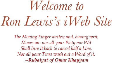 Welcome to
Ron Lewis’s iWeb Site

The Moving Finger writes; and, having writ, 
Moves on: nor all your Piety nor Wit 
Shall lure it back to cancel half a Line, 
Nor all your Tears wash out a Word of it. 
 --Rubaiyat of Omar Khayyam
